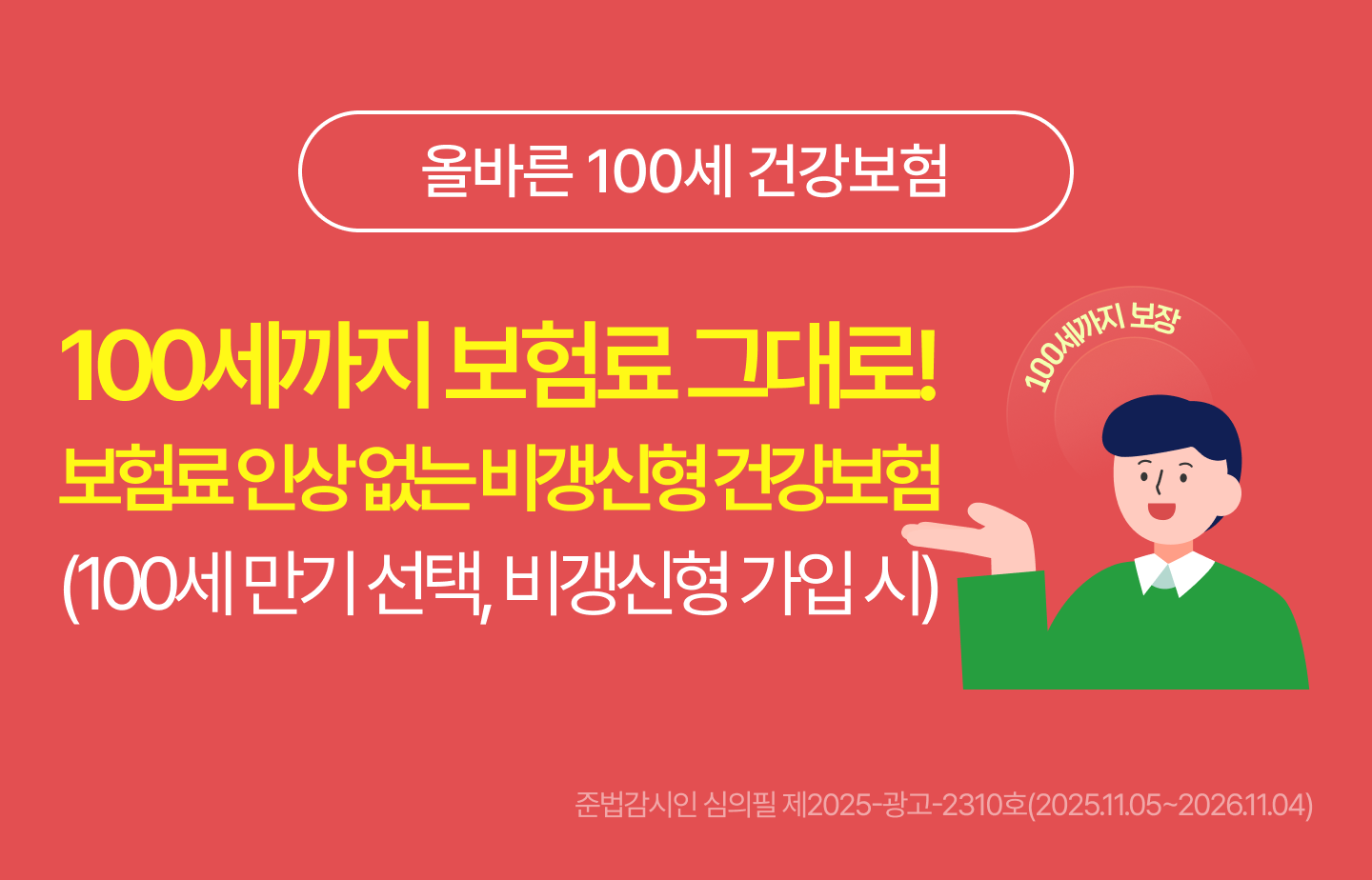 & lt;올바른 100세 건강보험& gt; 100세까지 보험료 그대로! 보험료 인상없는 비갱신형 건강보험& #40;100세 만기 선택, 비갱신형 가입 시& #41;. 준법감시인 심의필 제2024-광고-2028호& #40;2024.11.22~2025.11.21& #41;